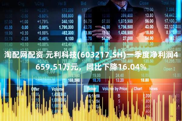 淘配网配资 元利科技(603217.SH)一季度净利润4659.51万元，同比下降16.04%