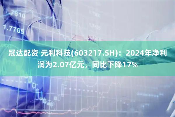 冠达配资 元利科技(603217.SH)：2024年净利润为2.07亿元，同比下降17%