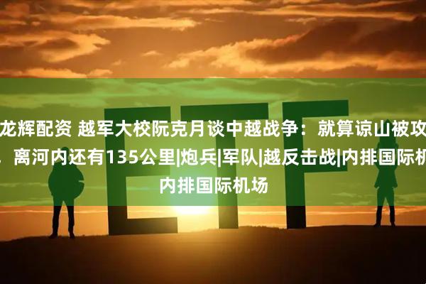 龙辉配资 越军大校阮克月谈中越战争：就算谅山被攻克，离河内还有135公里|炮兵|军队|越反击战|内排国际机场