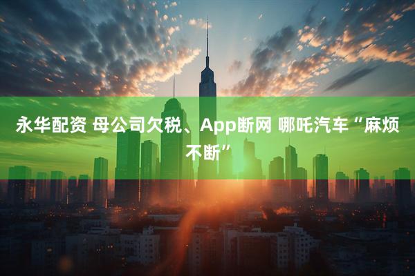 永华配资 母公司欠税、App断网 哪吒汽车“麻烦不断”