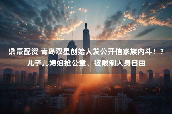 鼎豪配资 青岛双星创始人发公开信家族内斗！？儿子儿媳妇抢公章、被限制人身自由