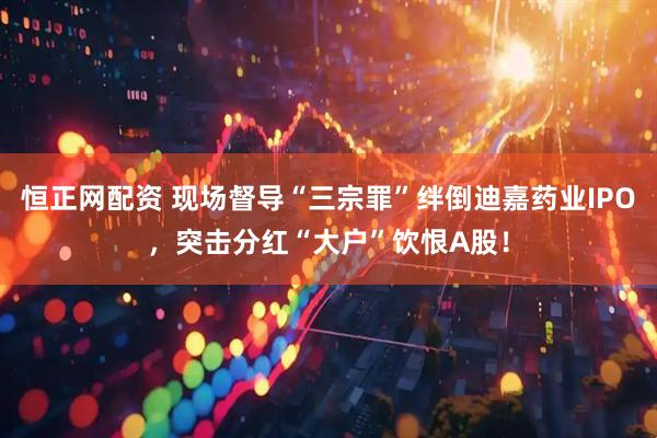 恒正网配资 现场督导“三宗罪”绊倒迪嘉药业IPO，突击分红“大户”饮恨A股！