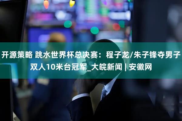 开源策略 跳水世界杯总决赛：程子龙/朱子锋夺男子双人10米台冠军_大皖新闻 | 安徽网