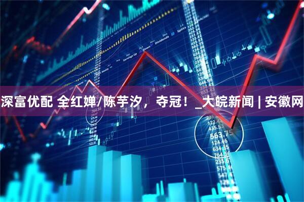 深富优配 全红婵/陈芋汐，夺冠！_大皖新闻 | 安徽网