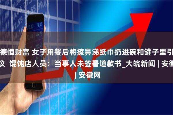 德恒财富 女子用餐后将擦鼻涕纸巾扔进碗和罐子里引热议  馄饨店人员：当事人未签署道歉书_大皖新闻 | 安徽网