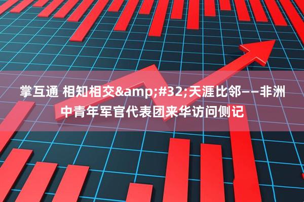掌互通 相知相交&#32;天涯比邻——非洲中青年军官代表团来华访问侧记