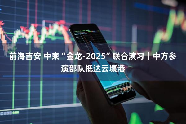 前海吉安 中柬“金龙-2025”联合演习｜中方参演部队抵达云壤港