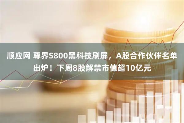顺应网 尊界S800黑科技刷屏，A股合作伙伴名单出炉！下周8股解禁市值超10亿元