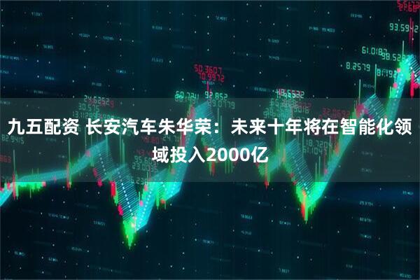 九五配资 长安汽车朱华荣：未来十年将在智能化领域投入2000亿