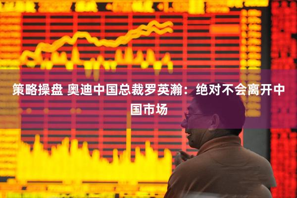 策略操盘 奥迪中国总裁罗英瀚：绝对不会离开中国市场