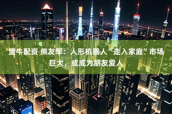 盟牛配资 熊友军：人形机器人“走入家庭”市场巨大，或成为朋友爱人