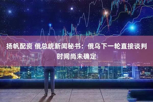 扬帆配资 俄总统新闻秘书：俄乌下一轮直接谈判时间尚未确定