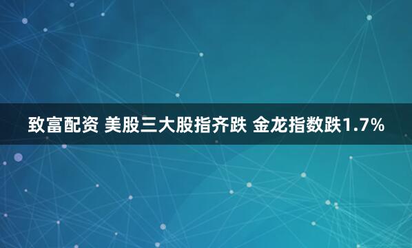 致富配资 美股三大股指齐跌 金龙指数跌1.7%