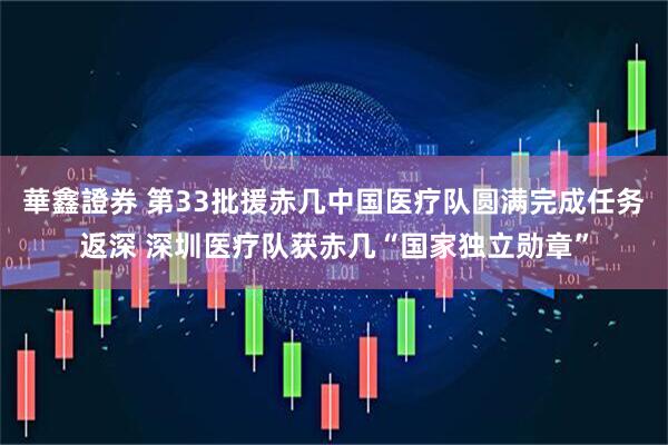 華鑫證券 第33批援赤几中国医疗队圆满完成任务返深 深圳医疗队获赤几“国家独立勋章”