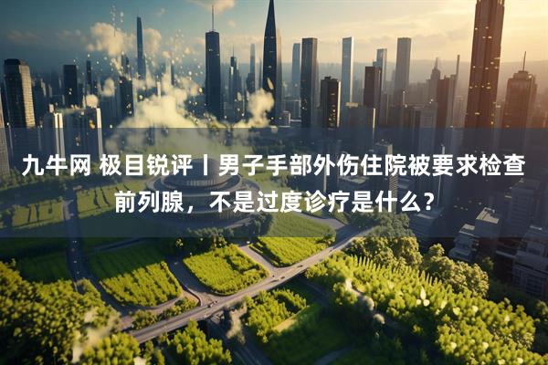 九牛网 极目锐评丨男子手部外伤住院被要求检查前列腺，不是过度诊疗是什么？