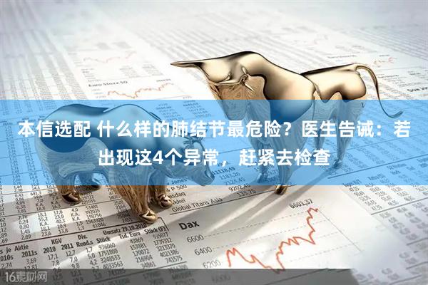 本信选配 什么样的肺结节最危险？医生告诫：若出现这4个异常，赶紧去检查