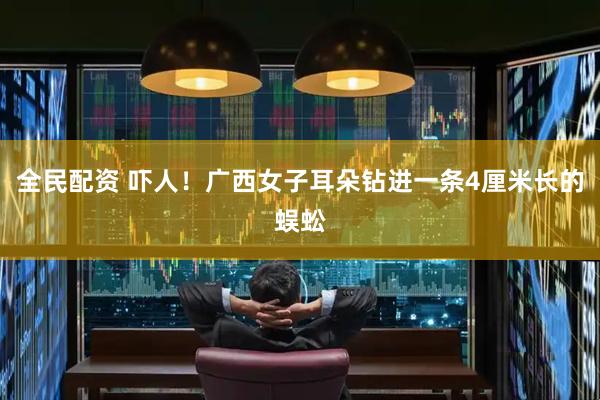 全民配资 吓人！广西女子耳朵钻进一条4厘米长的蜈蚣