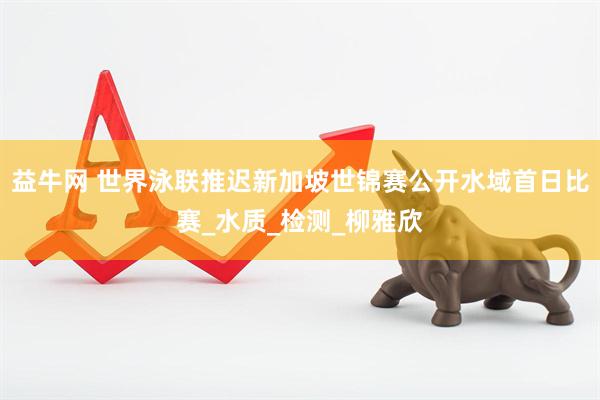 益牛网 世界泳联推迟新加坡世锦赛公开水域首日比赛_水质_检测_柳雅欣