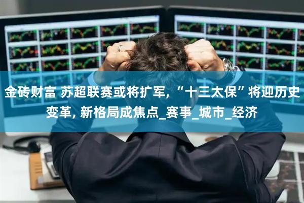 金砖财富 苏超联赛或将扩军, “十三太保”将迎历史变革, 新格局成焦点_赛事_城市_经济
