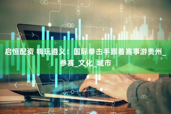 启恒配资 嗨玩遵义！国际拳击手跟着赛事游贵州_参赛_文化_城市