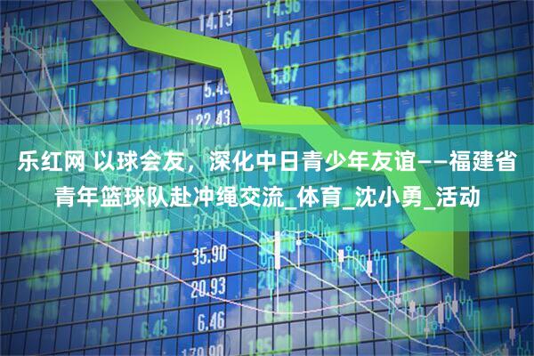 乐红网 以球会友，深化中日青少年友谊——福建省青年篮球队赴冲绳交流_体育_沈小勇_活动
