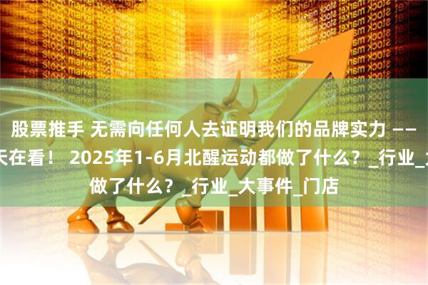 股票推手 无需向任何人去证明我们的品牌实力 ———人在做，天在看！ 2025年1-6月北醒运动都做了什么？_行业_大事件_门店