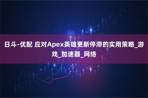 日斗-优配 应对Apex英雄更新停滞的实用策略_游戏_加速器_网络