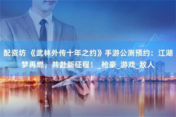 配资坊 《武林外传十年之约》手游公测预约：江湖梦再燃，共赴新征程！_枪豪_游戏_敌人