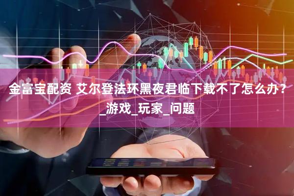 金富宝配资 艾尔登法环黑夜君临下载不了怎么办？_游戏_玩家_问题