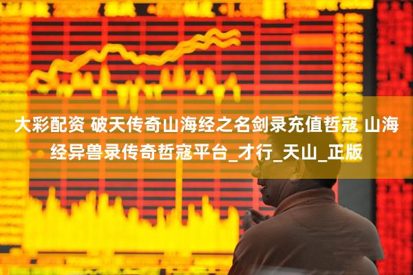 大彩配资 破天传奇山海经之名剑录充值哲寇 山海经异兽录传奇哲寇平台_才行_天山_正版