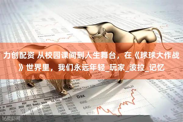 力创配资 从校园课间到人生舞台，在《球球大作战》世界里，我们永远年轻_玩家_波拉_记忆