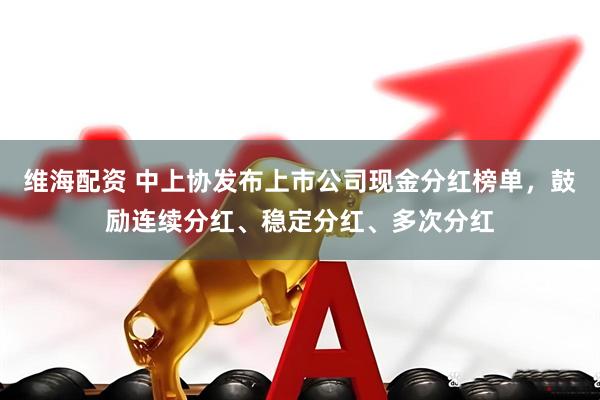 维海配资 中上协发布上市公司现金分红榜单，鼓励连续分红、稳定分红、多次分红