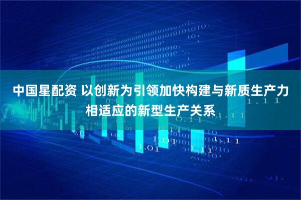 中国星配资 以创新为引领加快构建与新质生产力相适应的新型生产关系