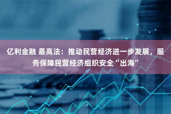 亿利金融 最高法：推动民营经济进一步发展，服务保障民营经济组织安全“出海”
