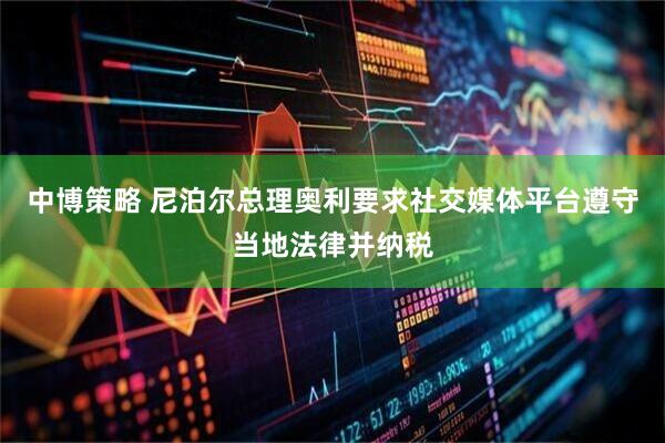 中博策略 尼泊尔总理奥利要求社交媒体平台遵守当地法律并纳税