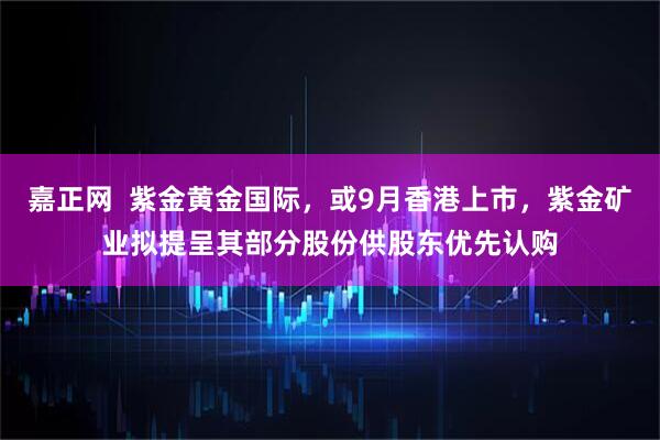 嘉正网  紫金黄金国际，或9月香港上市，紫金矿业拟提呈其部分股份供股东优先认购
