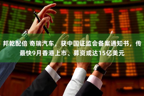 邦乾配倍 奇瑞汽车，获中国证监会备案通知书，传最快9月香港上市、募资或达15亿美元