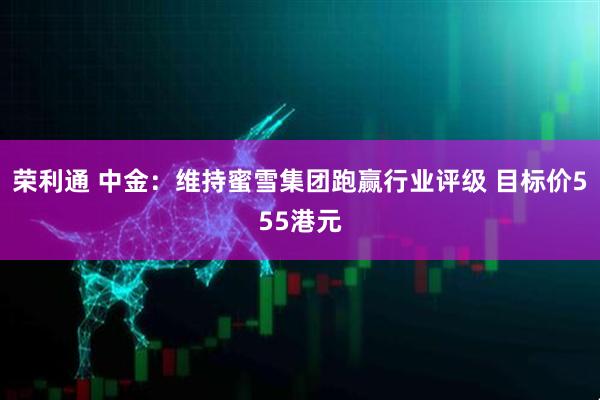 荣利通 中金：维持蜜雪集团跑赢行业评级 目标价555港元