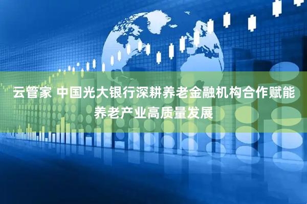 云管家 中国光大银行深耕养老金融机构合作赋能养老产业高质量发展