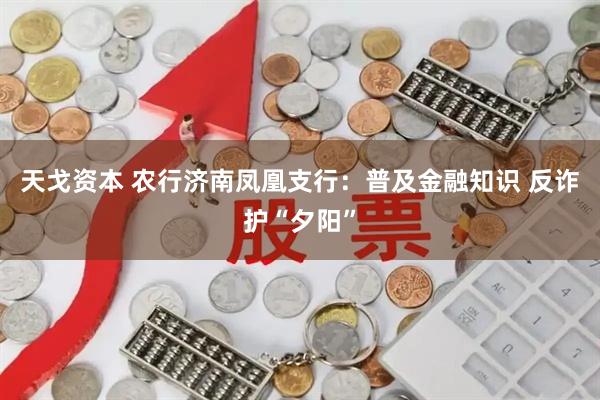天戈资本 农行济南凤凰支行：普及金融知识 反诈护“夕阳”