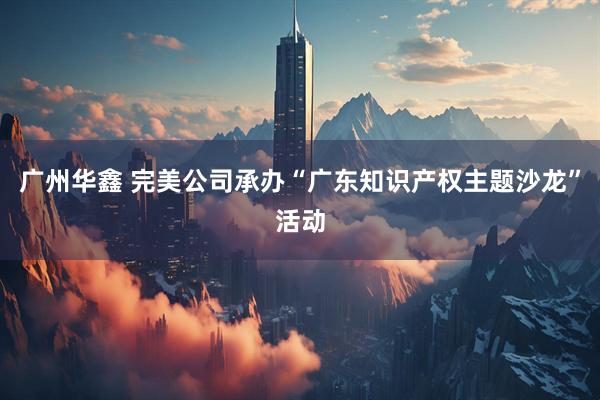 广州华鑫 完美公司承办“广东知识产权主题沙龙”活动