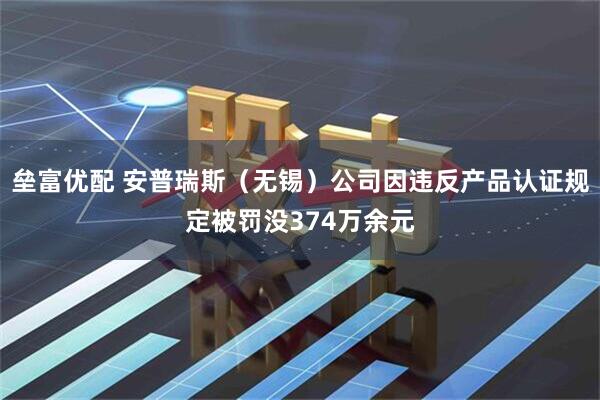 垒富优配 安普瑞斯（无锡）公司因违反产品认证规定被罚没374万余元