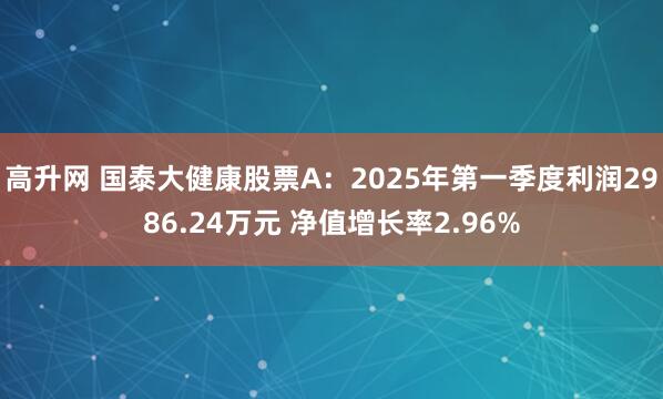 高升网 国泰大健康股票A：2025年第一季度利润2986.24万元 净值增长率2.96%