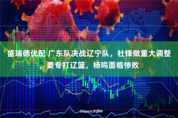 盛瑞德优配 广东队决战辽宁队，杜锋做重大调整，要专打辽篮，杨鸣面临惨败