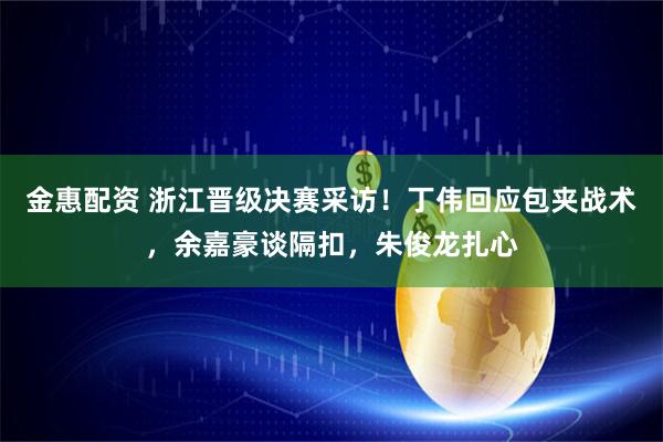 金惠配资 浙江晋级决赛采访！丁伟回应包夹战术，余嘉豪谈隔扣，朱俊龙扎心