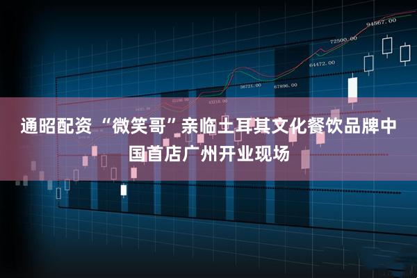 通昭配资 “微笑哥”亲临土耳其文化餐饮品牌中国首店广州开业现场
