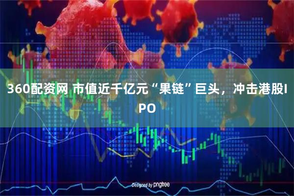 360配资网 市值近千亿元“果链”巨头，冲击港股IPO