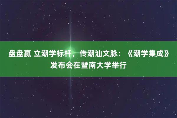 盘盘赢 立潮学标杆，传潮汕文脉：《潮学集成》发布会在暨南大学举行