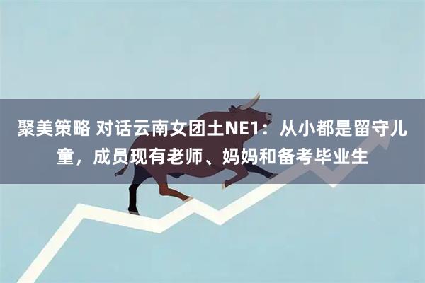 聚美策略 对话云南女团土NE1：从小都是留守儿童，成员现有老师、妈妈和备考毕业生