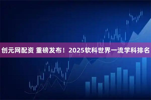 创元网配资 重磅发布!2025软科世界一流学科排名